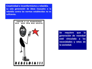 Creatividad e inconformismo y rebeldía.
La sola generación de ideas inusuales o la
rebeldía contra las normas establecidas no es
suficiente.




                                                Se requiere que la
                                                generación de novedad
                                                esté vinculada a las
                                                necesidades y retos de
                                                la sociedad.
 