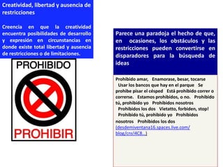 Creatividad, libertad y ausencia de
restricciones

Creencia en que la creatividad
encuentra posibilidades de desarrollo    Parece una paradoja el hecho de que,
y expresión en circunstancias en         en ocasiones, los obstáculos y las
donde existe total libertad y ausencia   restricciones pueden convertirse en
de restricciones o de limitaciones.      disparadores para la búsqueda de
                                         ideas

                                         Prohibido amar,  Enamorase, besar, tocarse
                                          Usar los bancos que hay en el parque  Se
                                         prohibe pisar el césped  Está prohibido correr o
                                         correrse.  Estamos prohibidos, o no.  Prohibido
                                         tú, prohibido yo  Prohibidos nosotros
                                          Prohibidos los dos  Vietatto, forbiden, stop!
                                          Prohibido tú, prohibido yo  Prohibidos
                                         nosotros  Prohibidos los dos
                                         (desdemiventana16.spaces.live.com/
                                         blog/cns!4C8…)
 
