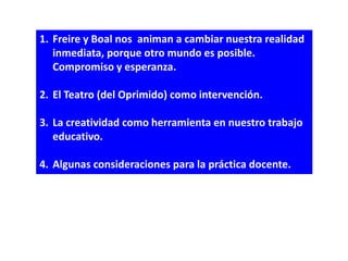 1. Freire y Boal nos animan a cambiar nuestra realidad
   inmediata, porque otro mundo es posible.
   Compromiso y esperanza.

2. El Teatro (del Oprimido) como intervención.

3. La creatividad como herramienta en nuestro trabajo
   educativo.

4. Algunas consideraciones para la práctica docente.
 