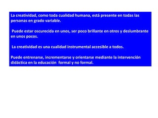 La creatividad, como toda cualidad humana, está presente en todas las
personas en grado variable.

Puede estar oscurecida en unos, ser poco brillante en otros y deslumbrante
en unos pocos.

La creatividad es una cualidad instrumental accesible a todos.

Puede entrenarse, incrementarse y orientarse mediante la intervención
didáctica en la educación formal y no formal.
 