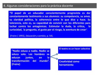 4. Algunas consideraciones para la práctica docente

    “El papel de un educador conscientemente progresista es dar
    constantemente testimonio a sus alumnos: su competencia, su amor,
    su claridad política, la coherencia entre lo que dice y hace. Su
    tolerancia, esto es, su capacidad de convivir con los diferentes para
    luchar contra los antagónicos. Estimular la duda, la crítica, la
    curiosidad, la pregunta, el gusto por el riesgo, la aventura de crear”.

    (Freire ( 1993), Educación y cambio, p. 54).




                                                   El teatro es un hacer colectivo
      “Nadie educa a nadie. Nadie se
      educa solo. Los hombres se
      educan     juntos,    en    la
      transformación del mundo”.                   Creatividad como
      (Freire)                                     herramienta
 