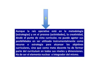 3


Aunque la raíz operativa está en la metodología
(estrategias) y en el proceso (actividades), la creatividad,
desde el punto de vista curricular, no puede agotar sus
posibilidades en ser utilizada instrumentalmente como
recurso o estrategia para alcanzar los objetivos
curriculares, sino que como meta docente ha de formar
parte del currículum en todos sus niveles y dimensiones.
Ha de ser el elemento nuclear e integrador del mismo.
 