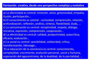 Formación creativa, desde una perspectiva compleja y evolutiva

a) La afectividad es central: emoción, amor, generosidad, empatía,
ilusión, participación...
b) El conocimiento es central: curiosidad, comprensión, relación,
profundización, reflexión, análisis, síntesis, flexibilidad, duda, …
c) La comunicación es central: receptividad, respeto, diálogo,
iniciativa, expresión, comprensión, cooperación…
d) La efectividad es central: calidad, productividad, autocrítica,
eficacia, evaluación…
e) Lo social es central: sensibilidad, solidaridad, crítica,
transformación, liderazgo…
 f) La educación de la conciencia es central: conocimiento,
complejidad, crecimiento, evolución personal, social y humana,
superación del egocentrismo, de la dualidad, de la parcialidad, …
 