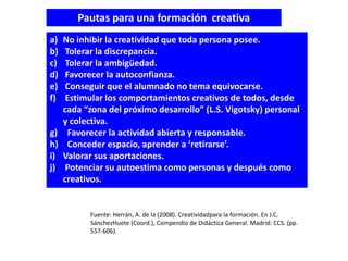 Pautas para una formación creativa
a)   No inhibir la creatividad que toda persona posee.
b)    Tolerar la discrepancia.
c)    Tolerar la ambigüedad.
d)    Favorecer la autoconfianza.
e)    Conseguir que el alumnado no tema equivocarse.
f)    Estimular los comportamientos creativos de todos, desde
     cada “zona del próximo desarrollo” (L.S. Vigotsky) personal
     y colectiva.
g)     Favorecer la actividad abierta y responsable.
h)     Conceder espacio, aprender a ‘retirarse’.
i)   Valorar sus aportaciones.
j)    Potenciar su autoestima como personas y después como
     creativos.


           Fuente: Herrán, A. de la (2008). Creatividadpara la formación. En J.C.
           SánchezHuete (Coord.), Compendio de Didáctica General. Madrid: CCS. (pp.
           557-606).
 