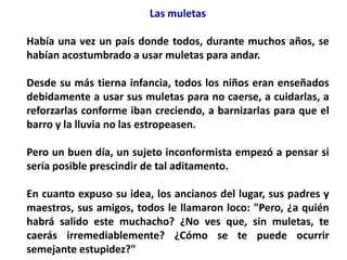 Las muletas

Había una vez un país donde todos, durante muchos años, se
habían acostumbrado a usar muletas para andar.

Desde su más tierna infancia, todos los niños eran enseñados
debidamente a usar sus muletas para no caerse, a cuidarlas, a
reforzarlas conforme iban creciendo, a barnizarlas para que el
barro y la lluvia no las estropeasen.

Pero un buen día, un sujeto inconformista empezó a pensar si
sería posible prescindir de tal aditamento.

En cuanto expuso su idea, los ancianos del lugar, sus padres y
maestros, sus amigos, todos le llamaron loco: "Pero, ¿a quién
habrá salido este muchacho? ¿No ves que, sin muletas, te
caerás irremediablemente? ¿Cómo se te puede ocurrir
semejante estupidez?"
 