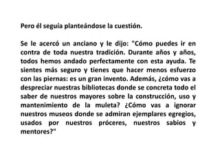 Pero él seguía planteándose la cuestión.

Se le acercó un anciano y le dijo: "Cómo puedes ir en
contra de toda nuestra tradición. Durante años y años,
todos hemos andado perfectamente con esta ayuda. Te
sientes más seguro y tienes que hacer menos esfuerzo
con las piernas: es un gran invento. Además, ¿cómo vas a
despreciar nuestras bibliotecas donde se concreta todo el
saber de nuestros mayores sobre la construcción, uso y
mantenimiento de la muleta? ¿Cómo vas a ignorar
nuestros museos donde se admiran ejemplares egregios,
usados por nuestros próceres, nuestros sabios y
mentores?"
 