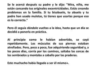 Se le acercó después su padre y le dijo: "Mira, niño, me
están cansando tus originales excentricidades. Estás creando
problemas en la familia. Si tu bisabuelo, tu abuelo y tu
padre han usado muletas, tú tienes que usarlas porque eso
es lo correcto."

Pero él seguía dándole vueltas a la idea, hasta que un día se
decidió a ponerla en práctica.

Al principio como le habían advertido, se cayó
repetidamente. Los músculos de sus piernas estaban
atrofiados. Pero, poco a poco, fue adquiriendo seguridad y, a
los pocos días, corría por los caminos, saltaba las cercas de
los sembrados y montaba a caballo por las praderas.

Este muchacho había llegado a ser él mismo».
 