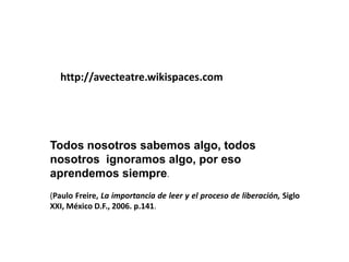 http://avecteatre.wikispaces.com




Todos nosotros sabemos algo, todos
nosotros ignoramos algo, por eso
aprendemos siempre.
(Paulo Freire, La importancia de leer y el proceso de liberación, Siglo
XXI, México D.F., 2006. p.141.
 