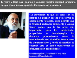1. Freire y Boal nos animan a cambiar nuestra realidad inmediata,
porque otro mundo es posible. Compromiso y esperanza.


                        “La afirmación de que las cosas son así
                        porque no pueden ser de otra forma es
                        odiosamente fatalista, pues decreta que
                        la felicidad pertenece solamente a los que
                        tienen poder. Una de las tareas más
                        importantes para los intelectuales
                        progresistas es desmitologizar los
                        discursos     posmodernos       sobre   lo
                        inexorable de esta situación. Somos seres
                        de transformación y no de adaptación. La
                        cuestión está en cómo transformar las
                        dificultades en posibilidades”.
                        Paulo Freire (1997). A la sombra de este árbol.
                        Barcelona: El Roure Editorial.
 