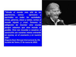 “Viendo el mundo más allá de las
apariencias, vemos          opresores y
oprimidos en todas las sociedades,
etnias, géneros, clases y castas, vemos el
mundo injusto y cruel. Tenemos la
obligación de inventar otro mundo
porque sabemos que otro mundo es
posible. Pero nos incumbe a nosotros el
construirlo con nuestras manos entrando
en escena, en el escenario y en nuestra
vida”.
(Augusto Boal, Mensaje Internacional de, Día
mundial del Teatro, 27 de marzo de 2009)
 