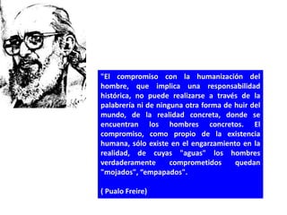 "El compromiso con la humanización del
hombre, que implica una responsabilidad
histórica, no puede realizarse a través de la
palabrería ni de ninguna otra forma de huir del
mundo, de la realidad concreta, donde se
encuentran los hombres concretos. El
compromiso, como propio de la existencia
humana, sólo existe en el engarzamiento en la
realidad, de cuyas "aguas" los hombres
verdaderamente       comprometidos     quedan
"mojados", “empapados".

( Pualo Freire)
 