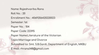 Name: Rajeshvariba Rana
Roll No. : 20
Enrollment No. : 4069206420220023
Semester: 1st
Paper No. : 104
Paper Code: 22395
Paper Name:Literature of the Victorian
Topic:Marriage and Divorce
Submitted to: Smt. S.B.Gardi, Department of English, MKBU
E-mail: rhrana148@gmail.com
 