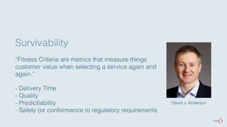 Survivability 
“Fitness Criteria are metrics that measure things 
customer value when selecting a service again and 
again.” 
- Delivery Time 
- Quality 
- Predictiability 
- Safety (or conformance to regulatory requirements 
David J. Anderson 
 