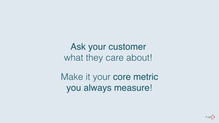 Ask your customer 
what they care about! 
Make it your core metric# 
you always measure! 
 