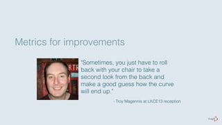 Metrics for improvements 
"Sometimes, you just have to roll 
back with your chair to take a 
second look from the back and 
make a good guess how the curve 
will end up." 
- Troy Magennis at LKCE13 reception 
 