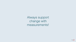 Always support 
change with 
measurements! 
 