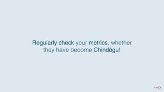 Regularly check your metrics, whether 
they have become Chindōgu! 
 