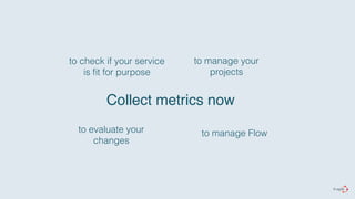 to check if your service 
is fit for purpose 
Collect metrics now 
to evaluate your 
changes 
to manage your 
projects 
to manage Flow 
 