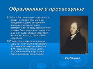 Образование ии ппррооссввеещщееннииее 
 ФФ..ММ..РРттиищщеевв 
ВВ XXVVllllвв.. вв РРооссссииии еещщее ннее ссуущщеессттввооввааллоо 
ккааккоойй –– ллииббоо ссииссттееммыы ууччееббнныыхх 
ззааввееддеенниийй.. ООддннааккоо ссввяящщееннннииккии,, 
ччииннооввннииккии,, ммннооггииее ккууппццыы ии 
ррееммеессллееннннииккии ппоо ррооддуу ссввооиихх ззаанняяттиийй 
ддооллжжнныы ббыыттьь ууммееттьь ччииттааттьь ии ппииссааттьь.. 
ВВ 8800--ее гггг.. XXVVllllвв.. ккаажжддыыйй ччееттввееррттыыйй 
жжииттеелльь ммооссккооввссккооггоо ппооссааддаа ббыылл 
ггррааммооттнныымм.. 
ВВ РРооссссииии ссттааллии ппоояяввлляяттььссяя шшккооллыы.. 
ООддннуу иизз нниихх ооттккррыылл вв ммооссккооввссккоомм 
ААннддррееееввссккоомм ммооннаассттыыррее ббоояярриинн 
ФФ..ММ..РРттиищщеевв.. ППооддооббнныыее шшккооллыы 
ппооззддннееее ввооззннииккллии вв ЧЧууддооввоомм ии 
ЗЗааииккооннооссппаассссккоомм ммооннаассттыырряяхх.. 
 