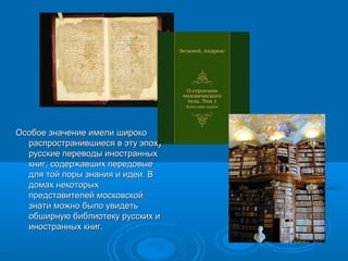 ООссооббооее ззннааччееннииее ииммееллии шшииррооккоо 
рраассппррооссттррааннииввшшииеессяя вв ээттуу ээппооххуу 
ррууссссккииее ппееррееввооддыы ииннооссттрраанннныыхх 
ккнниигг, ссооддеерржжааввшшиихх ппееррееддооввыыее 
ддлляя ттоойй ппооррыы ззннаанниияя ии ииддееии.. ВВ 
ддооммаахх ннееккооттооррыыхх 
ппррееддссттааввииттееллеейй ммооссккооввссккоойй 
ззннааттии ммоожжнноо ббыыллоо ууввииддееттьь 
ооббшшииррннууюю ббииббллииооттееккуу ррууссссккиихх ии 
ииннооссттрраанннныыхх ккнниигг.. 
 