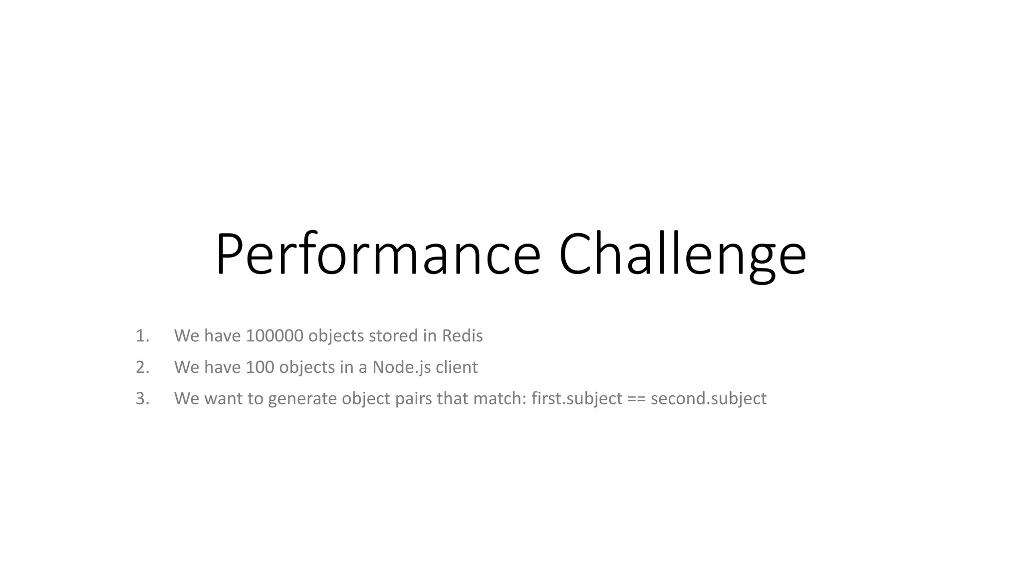 Performance Challenge
1. We have 100000 objects stored in Redis
2. We have 100 objects in a Node.js client
3. We want to generate object pairs that match: first.subject == second.subject
 