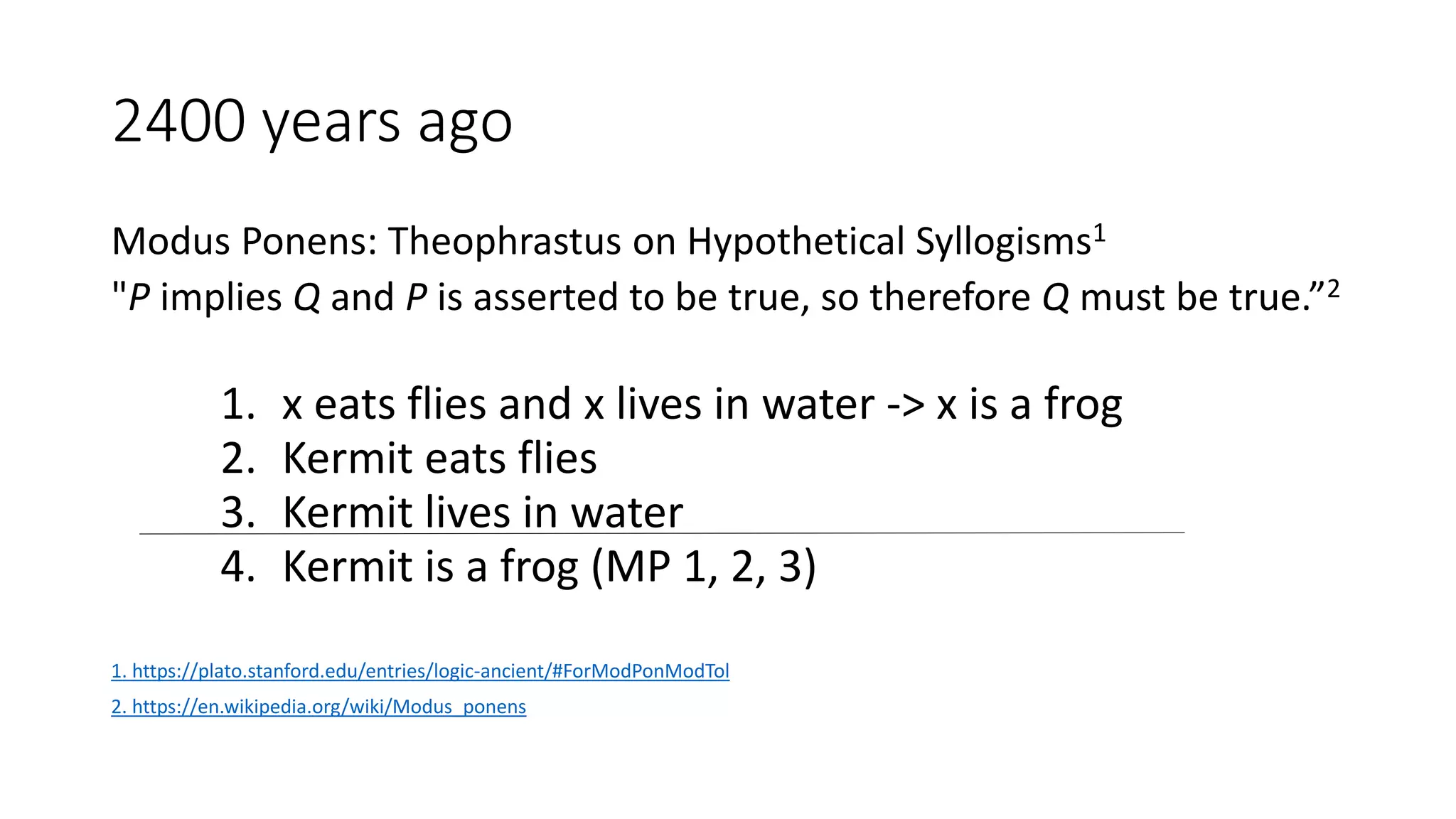 2400 years ago
Modus Ponens: Theophrastus on Hypothetical Syllogisms1
"P implies Q and P is asserted to be true, so therefore Q must be true.”2
1. x eats flies and x lives in water -> x is a frog
2. Kermit eats flies
3. Kermit lives in water
4. Kermit is a frog (MP 1, 2, 3)
1. https://plato.stanford.edu/entries/logic-ancient/#ForModPonModTol
2. https://en.wikipedia.org/wiki/Modus_ponens
 