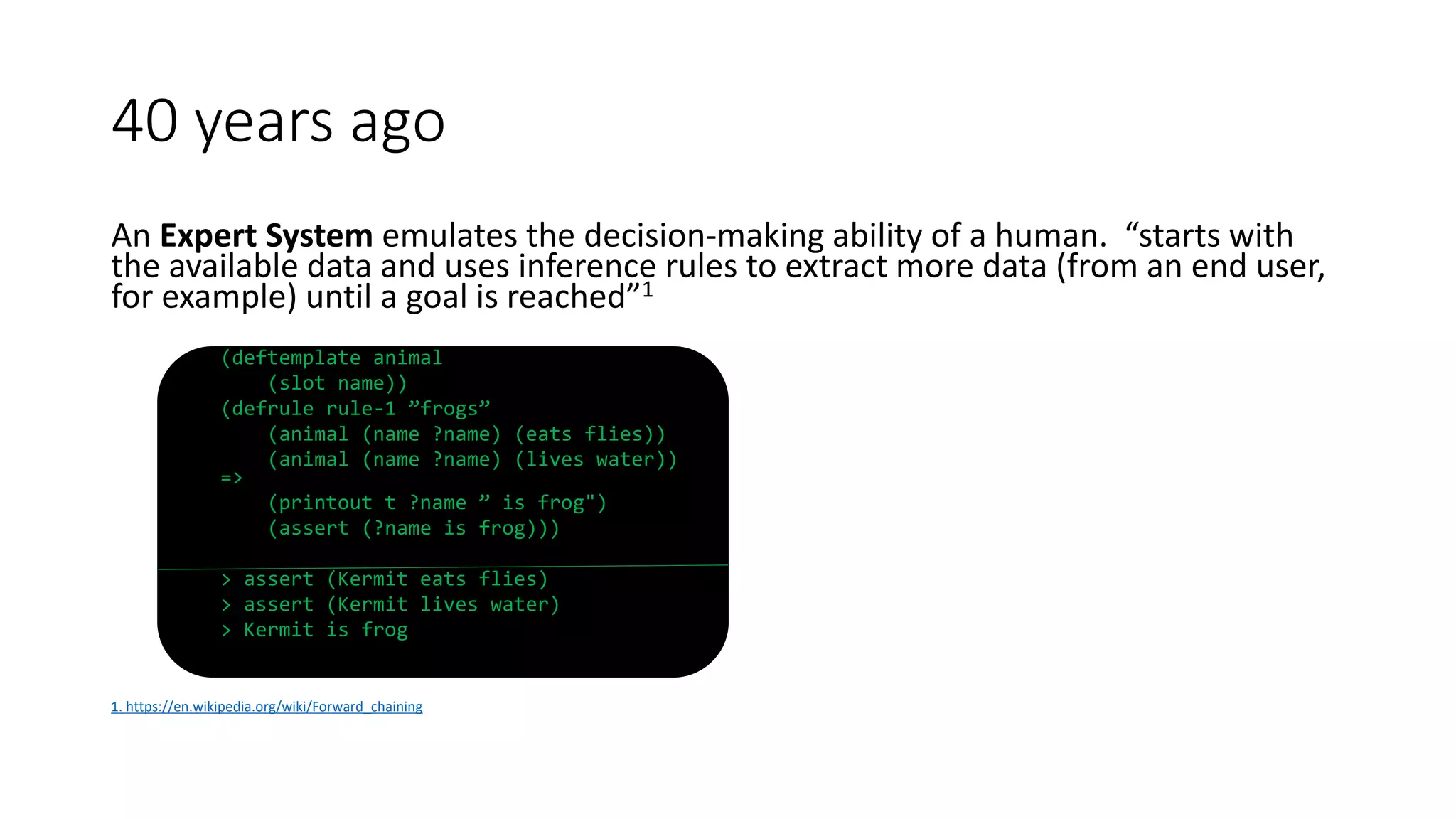An Expert System emulates the decision-making ability of a human. “starts with
the available data and uses inference rules to extract more data (from an end user,
for example) until a goal is reached”1
(deftemplate animal
(slot name))
(defrule rule-1 ”frogs”
(animal (name ?name) (eats flies))
(animal (name ?name) (lives water))
=>
(printout t ?name ” is frog")
(assert (?name is frog)))
> assert (Kermit eats flies)
> assert (Kermit lives water)
> Kermit is frog
1. https://en.wikipedia.org/wiki/Forward_chaining
40 years ago
 