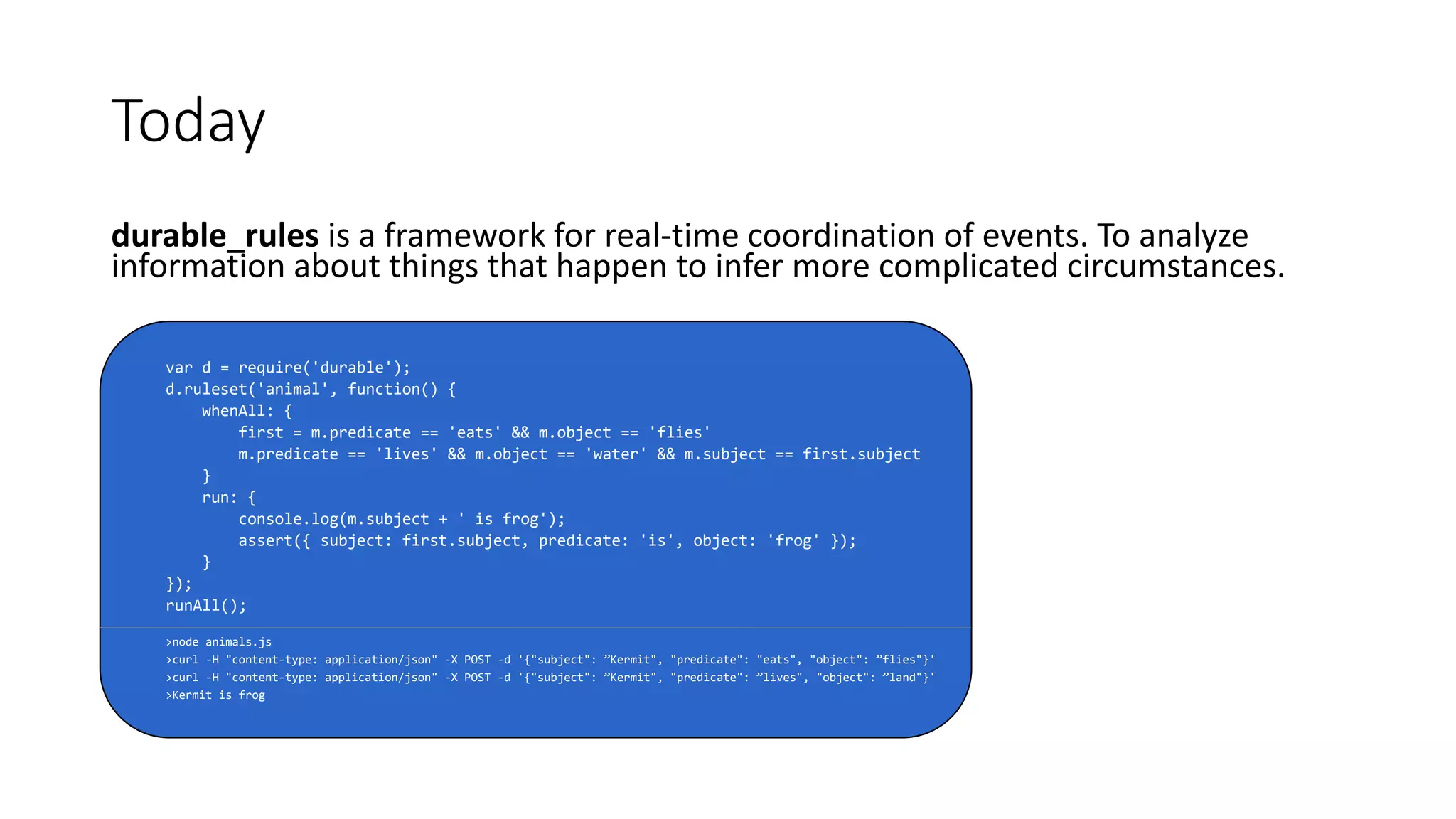 durable_rules is a framework for real-time coordination of events. To analyze
information about things that happen to infer more complicated circumstances.
var d = require('durable');
d.ruleset('animal', function() {
whenAll: {
first = m.predicate == 'eats' && m.object == 'flies'
m.predicate == 'lives' && m.object == 'water' && m.subject == first.subject
}
run: {
console.log(m.subject + ' is frog');
assert({ subject: first.subject, predicate: 'is', object: 'frog' });
}
});
runAll();
>node animals.js
>curl -H "content-type: application/json" -X POST -d '{"subject": ”Kermit", "predicate": "eats", "object": ”flies"}'
>curl -H "content-type: application/json" -X POST -d '{"subject": ”Kermit", "predicate": ”lives", "object": ”land"}'
>Kermit is frog
Today
 