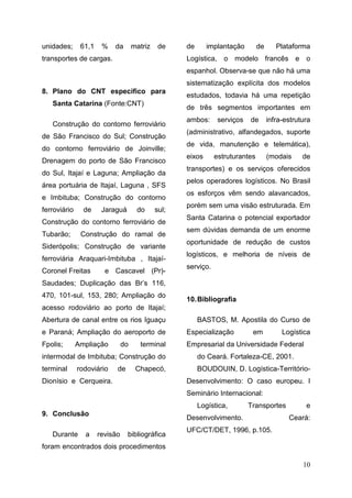 10
unidades; 61,1 % da matriz de
transportes de cargas.
8. Plano do CNT especifico para
Santa Catarina (Fonte:CNT)
Construção do contorno ferroviário
de São Francisco do Sul; Construção
do contorno ferroviário de Joinville;
Drenagem do porto de São Francisco
do Sul, Itajaí e Laguna; Ampliação da
área portuária de Itajaí, Laguna , SFS
e Imbituba; Construção do contorno
ferroviário de Jaraguá do sul;
Construção do contorno ferroviário de
Tubarão; Construção do ramal de
Siderópolis; Construção de variante
ferroviária Araquari-Imbituba , Itajaí-
Coronel Freitas e Cascavel (Pr)-
Saudades; Duplicação das Br’s 116,
470, 101-sul, 153, 280; Ampliação do
acesso rodoviário ao porto de Itajaí;
Abertura de canal entre os rios Iguaçu
e Paraná; Ampliação do aeroporto de
Fpolis; Ampliação do terminal
intermodal de Imbituba; Construção do
terminal rodoviário de Chapecó,
Dionísio e Cerqueira.
9. Conclusão
Durante a revisão bibliográfica
foram encontrados dois procedimentos
de implantação de Plataforma
Logística, o modelo francês e o
espanhol. Observa-se que não há uma
sistematização explícita dos modelos
estudados, todavia há uma repetição
de três segmentos importantes em
ambos: serviços de infra-estrutura
(administrativo, alfandegados, suporte
de vida, manutenção e telemática),
eixos estruturantes (modais de
transportes) e os serviços oferecidos
pelos operadores logísticos. No Brasil
os esforços vêm sendo alavancados,
porém sem uma visão estruturada. Em
Santa Catarina o potencial exportador
sem dúvidas demanda de um enorme
oportunidade de redução de custos
logísticos, e melhoria de níveis de
serviço.
10.Bibliografia
BASTOS, M. Apostila do Curso de
Especialização em Logística
Empresarial da Universidade Federal
do Ceará. Fortaleza-CE, 2001.
BOUDOUIN, D. Logística-Território-
Desenvolvimento: O caso europeu. I
Seminário Internacional:
Logística, Transportes e
Desenvolvimento. Ceará:
UFC/CT/DET, 1996, p.105.
 