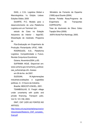 11
DIAS, J. C.Q.. Logística Global e
Macrologística. 1o. Edição. Lisboa:
Edições Sílabo, 2005
DUARTE, P.C. Modelo para o
desenvolvimento de uma Plataforma
Logística em um Terminal: Um
estudo de Caso na Estação
Aduaneira do Interior – Itajaí/SC.
Dissertação de mestrado. Programa
de
Pós-Graduação em Engenharia de
Produção. Florianópolis. UFSC, 1999.
RODRIGUES, A.D., Plataforma
Logística: Competitividade e Futuro.
Revista Conjuntura Econômica
Goiana, Novembro/2004, p.65.
SUFRAMA HOJE. Disponível em:
www.suframa.gov.br/suframa_publicac
oes_suframahoje.cfm. Acesso
em 09 de fev. de 2007.
SUZIGAN, W.Aglomerações
industriais:avaliações e sugestões
políticas. In : O futuro da Indústria.
Brasília: MDIC/STI-CNI/IEL, 2001.
TSAMBOULAS, D. Freight village
under uncertainty with public and
private financing. Transport polic.
Vol.10. 141-156, 2003.
DNIT, CNT (VER AS FONTES NO
ARTIGO)
http://www.cnt.org.br/portal/arquivos/cn
t/downloads/Relatorio_CNT_completo_
final.pdf
Ministério de Fomento da Espanha
(1999) apud Duarte (2004)
Denise Portella Rosa,Programa de
Engenharia de Transportes
COPPE/UFRJ
Tese de doutorado de Olavo Celso
Tapajós Silva (2008)
AAPA World Port Rankings, 2005.
 