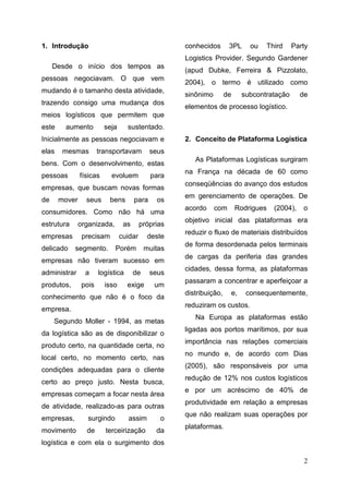 2
1. Introdução
Desde o início dos tempos as
pessoas negociavam. O que vem
mudando é o tamanho desta atividade,
trazendo consigo uma mudança dos
meios logísticos que permitem que
este aumento seja sustentado.
Inicialmente as pessoas negociavam e
elas mesmas transportavam seus
bens. Com o desenvolvimento, estas
pessoas físicas evoluem para
empresas, que buscam novas formas
de mover seus bens para os
consumidores. Como não há uma
estrutura organizada, as próprias
empresas precisam cuidar deste
delicado segmento. Porém muitas
empresas não tiveram sucesso em
administrar a logística de seus
produtos, pois isso exige um
conhecimento que não é o foco da
empresa.
Segundo Moller - 1994, as metas
da logística são as de disponibilizar o
produto certo, na quantidade certa, no
local certo, no momento certo, nas
condições adequadas para o cliente
certo ao preço justo. Nesta busca,
empresas começam a focar nesta área
de atividade, realizado-as para outras
empresas, surgindo assim o
movimento de terceirização da
logística e com ela o surgimento dos
conhecidos 3PL ou Third Party
Logistics Provider. Segundo Gardener
(apud Dubke, Ferreira & Pizzolato,
2004), o termo é utilizado como
sinônimo de subcontratação de
elementos de processo logístico.
2. Conceito de Plataforma Logística
As Plataformas Logísticas surgiram
na França na década de 60 como
conseqüências do avanço dos estudos
em gerenciamento de operações. De
acordo com Rodrigues (2004), o
objetivo inicial das plataformas era
reduzir o fluxo de materiais distribuídos
de forma desordenada pelos terminais
de cargas da periferia das grandes
cidades, dessa forma, as plataformas
passaram a concentrar e aperfeiçoar a
distribuição, e, consequentemente,
reduziram os custos.
Na Europa as plataformas estão
ligadas aos portos marítimos, por sua
importância nas relações comerciais
no mundo e, de acordo com Dias
(2005), são responsáveis por uma
redução de 12% nos custos logísticos
e por um acréscimo de 40% de
produtividade em relação a empresas
que não realizam suas operações por
plataformas.
 