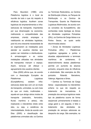 3
Para Boundoin (1996) uma
Plataforma logística é o local de
reunião de tudo o que diz respeito à
eficiência logística. Acolhem zonas
logísticas de empreendimentos e infra-
estruturas de transporte, importantes
por sua dinamização na economia,
melhorando a competitividade das
empresas, criando empregos e
viabilizando as atividades logísticas,
pois há uma crescente necessidade de
se organizarem as instalações para
atender os usuários clientes que
podem ser indústrias e distribuidores.
A armazenagem e as outras
instalações utilizadas nas atividades
de transportes marcam o espaço.
Assim, torna-se útil efetuar o
agrupamento dos usuários clientes
Dias (2005) afirma que, de acordo
com a Associação Européia de
Plataformas Logísticas
(Europlatforms), existem infra-
estruturas deste tipo com um só modo
de transporte, unimodais, ou com mais
do que um modo, multimodais –
aquela em que abriga vários modos de
transporte (rodoviário, ferroviário,
fluvial, marítimo e aéreo), não
implicando o intercâmbio direto entre
eles, ou seja, a existência da
intermodalidade. Ainda de acordo com
Dias (2005) a classificação das
plataformas unimodais são: os Centros
ou Terminais Rodoviários, os Centros
de Distribuição Urbana, os Parques de
Distribuição e os Centros de
Transportes. Quanto às Plataformas
Logísticas Multimodais, de acordo com
os conceitos da Europlatforms, são
conhecidas nesta tipologia as Zonas
de Atividades Logísticas Portuárias
(ZAL), os Centros de Carga Aérea e os
Portos Secos, as quais serão
discriminadas abaixo:
• Zonas de Atividades Logísticas
Portuárias (ZAL) – Plataformas
Logísticas agregadas a portos e
situadas adjacentemente a terminais
marítimos de containeres. O
desenvolvimento destas plataformas
permite um aumento do alcance
portuário, enquanto área de influência
e atratividade. São exemplos de ZAL
portuária: Roterdã, Barcelona,
Valença, Algeciras e Sines.
• Centros ou Terminais de Carga
Aérea - especializadas no intercâmbio
ar/terra no que diz respeito ao
tratamento de mercadorias. A
prestação dos serviços logísticos neste
tipo de plataforma ocorre de forma
seqüencial: primeiramente é tratada a
carga geral e, em seguida, é feito o
tratamento das atividades de
prestação de serviços adicionais ao
despacho da carga. São exemplos, na
 