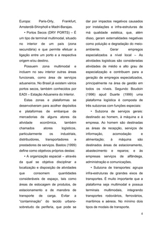 4
Europa: Paris-Orly, Frankfurt,
Amsterdã-Shinpholl e Madri-Barajas.
• Portos Secos (DRY PORTS) – É
um tipo de terminal multimodal, situado
no interior de um país (zona
secundária) e que permite efetuar a
ligação entre um porto e a respectiva
origem e/ou destino.
Possuem zona multimodal e
incluem no seu interior outras áreas
funcionais, como área de serviços
aduaneiros. No Brasil já existem vários
portos secos, também conhecidos por
EADI – Estação Aduaneira do Interior.
Estas zonas e plataformas se
desenvolveram para acolher depósitos
e plataformas de embarque de
mercadorias de alguns atores da
atividade econômica, também
chamados atores logísticos,
particularmente os industriais,
distribuidores, transportadores e
prestadores de serviços. Bastos (1999)
define como objetivos próprios destas:
• A organização espacial – através
da qual se objetiva disciplinar a
localização e disposição de atividades
que consomem quantidades
consideráveis de espaço, tais como
áreas de estocagem de produtos, de
estacionamento e de manobra de
transporte de carga. Evitar a
“contaminação” do tecido urbano-
sobretudo da periferia, que pode se
dar por impactos negativos causados
por instalações e infra-estruturas de
má qualidade estética, que, além
disso, geram externalidades negativas
como poluição e degradação do meio-
ambiente. Gerar empregos
especializados a nível local – As
atividades logísticas são consideradas
atividades de médio e alto grau de
especialização e contribuem para a
geração de empregos especializados,
principalmente na área de gestão em
todos os níveis. Segundo Boudoin
(1996) apud Duarte (1999) uma
plataforma logística é composta de
três subzonas com funções especiais:
• Subzona de serviços gerais:
destinado ao homem, à máquina e à
empresa. Ao homem são destinadas
as áreas de recepção, serviços de
informação, acomodação e
alimentação; à máquina são
destinados áreas de estacionamento,
abastecimento e reparos; e às
empresas serviços de alfândega,
administração e comunicações.
• Subzona de transportes: agrupa
infra-estruturas de grandes eixos de
transportes. É muito importante que a
plataforma seja multimodal e possua
terminais multimodais, integrando
transportes rodoviários, ferroviários,
marítimos e aéreos. No mínimo dois
tipos de modais de transporte.
 