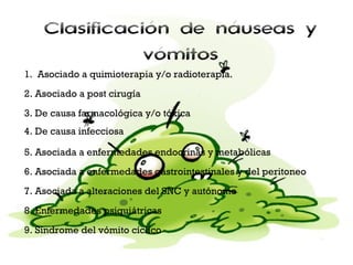Clasificación de náuseas y
vómitos
1. Asociado a quimioterapia y/o radioterapia.
2. Asociado a post cirugía
3. De causa farmacológica y/o tóxica
4. De causa infecciosa
5. Asociada a enfermedades endocrinas y metabólicas
6. Asociada a enfermedades gastrointestinales y del peritoneo
7. Asociada a alteraciones del SNC y autónomo
8. Enfermedades psiquiátricas
9. Síndrome del vómito cíclico

 