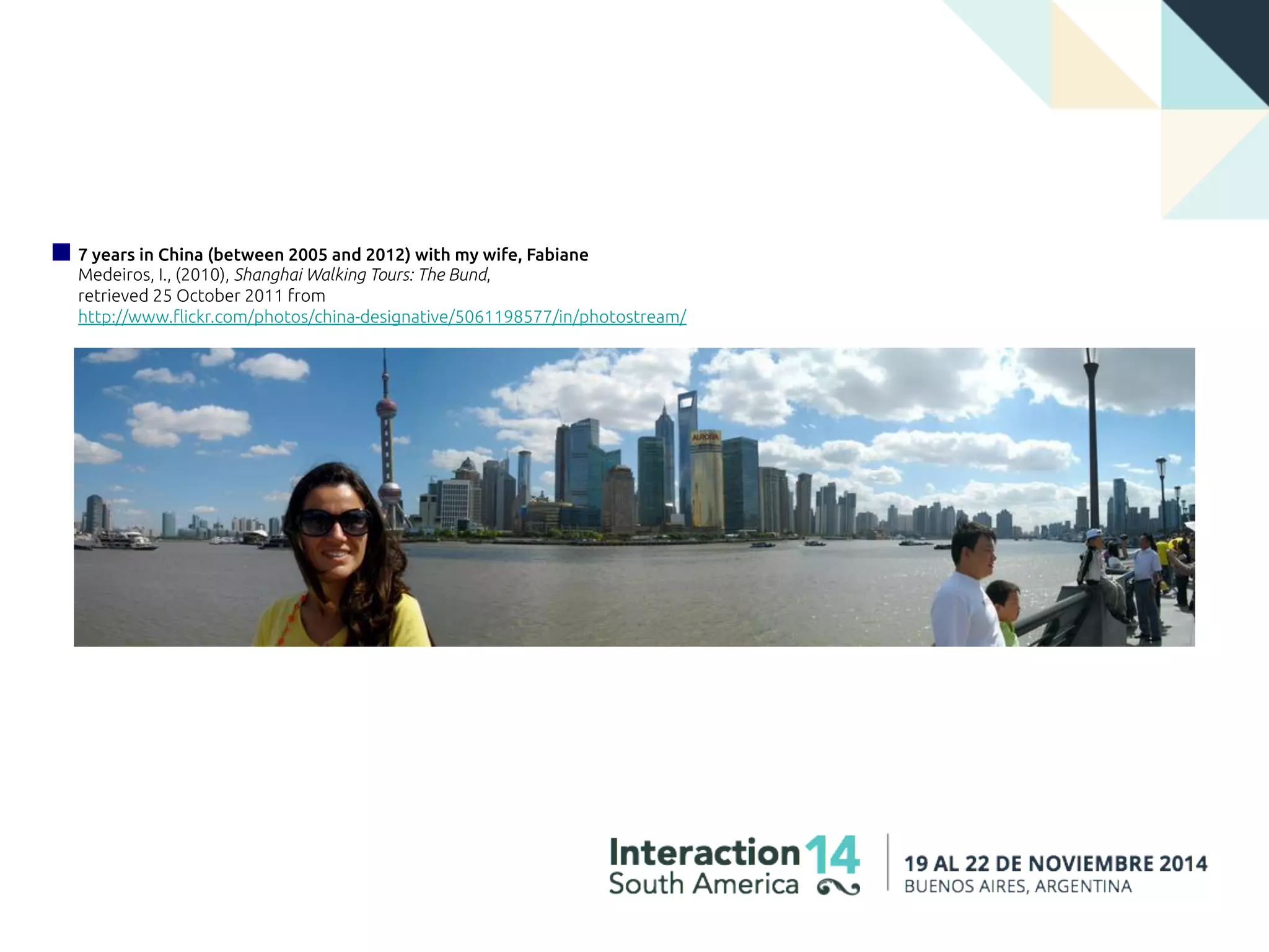 7 years in China (between 2005 and 2012) with my wife, Fabiane
Medeiros, I., (2010), Shanghai Walking Tours: The Bund,
retrieved 25 October 2011 from
http://www.flickr.com/photos/china-designative/5061198577/in/photostream/
 