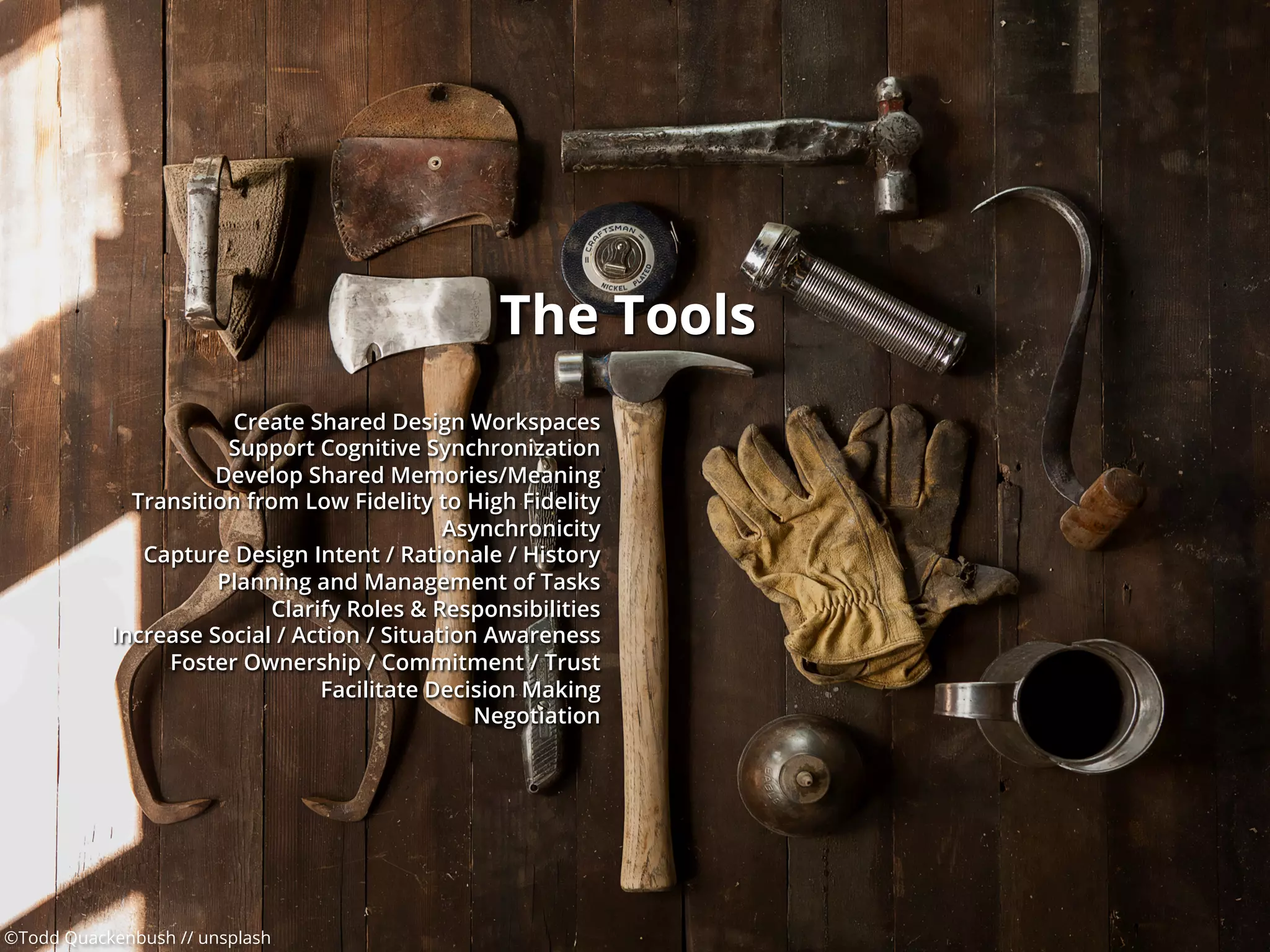 ©Todd Quackenbush // unsplash
The Tools
Create Shared Design Workspaces
Support Cognitive Synchronization
Develop Shared Memories/Meaning
Transition from Low Fidelity to High Fidelity
Asynchronicity
Capture Design Intent / Rationale / History
Planning and Management of Tasks
Clarify Roles & Responsibilities
Increase Social / Action / Situation Awareness
Foster Ownership / Commitment / Trust
Facilitate Decision Making
Negotiation
 