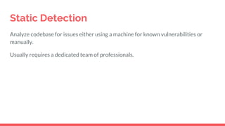 Static Detection
Analyze codebase for issues either using a machine for known vulnerabilities or
manually.
Usually requires a dedicated team of professionals.
 