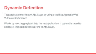 Dynamic Detection
Test application for known XSS issues by using a tool like Acunetix Web
Vulnerability Scanner.
Works by injecting payloads into the test application. If payload is saved to
database, then application is prone to XSS issues.
 