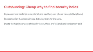 Outsourcing: Cheap way to find security holes
Companies hire freelance professionals and pay them only when a vulnerability is found.
Cheaper option than maintaining a dedicated team for the same.
Due to the high importance of security issues, these professionals are handsomely paid.
 