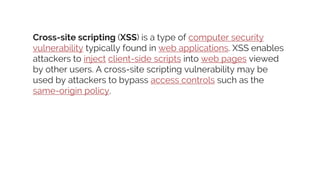 Cross-site scripting (XSS) is a type of computer security
vulnerability typically found in web applications. XSS enables
attackers to inject client-side scripts into web pages viewed
by other users. A cross-site scripting vulnerability may be
used by attackers to bypass access controls such as the
same-origin policy.
 