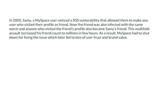 In 2005, Samy, a MySpace user noticed a XSS vulnerability that allowed them to make any
user who visited their profile as friend. Now the friend was also infected with the same
worm and anyone who visited the friend’s profile also became Samy’s friend. This multifold
assault increased his friend count to millions in few hours. As a result, MySpace had to shut
down for fixing the issue which later led to loss of user trust and brand value.
 