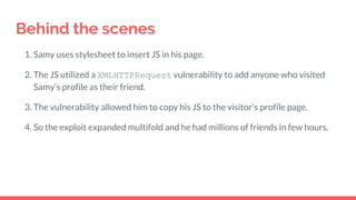 Behind the scenes
1. Samy uses stylesheet to insert JS in his page.
2. The JS utilized a XMLHTTPRequest vulnerability to add anyone who visited
Samy’s profile as their friend.
3. The vulnerability allowed him to copy his JS to the visitor’s profile page.
4. So the exploit expanded multifold and he had millions of friends in few hours.
 