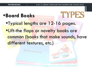 TYPESBoard Books
Typical lengths are 12-16 pages.
Lift-the flaps or novelty books are
common (books that make sounds, have
different textures, etc.)
PICTURE BOOKS | S-LIS 13: LIBRARY LITERATURE FOR CHILDREN AND YOUNG ADULT
 