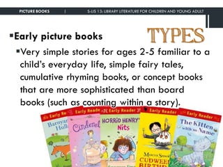 TYPESEarly picture books
Very simple stories for ages 2-5 familiar to a
child’s everyday life, simple fairy tales,
cumulative rhyming books, or concept books
that are more sophisticated than board
books (such as counting within a story).
PICTURE BOOKS | S-LIS 13: LIBRARY LITERATURE FOR CHILDREN AND YOUNG ADULT
 