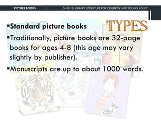 TYPESStandard picture books
Traditionally, picture books are 32-page
books for ages 4-8 (this age may vary
slightly by publisher).
Manuscripts are up to about 1000 words.
PICTURE BOOKS | S-LIS 13: LIBRARY LITERATURE FOR CHILDREN AND YOUNG ADULT
 