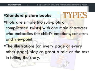 TYPESStandard picture books
Plots are simple (no sub-plots or
complicated twists) with one main character
who embodies the child’s emotions, concerns
and viewpoint.
The illustrations (on every page or every
other page) play as great a role as the text
in telling the story.
PICTURE BOOKS | S-LIS 13: LIBRARY LITERATURE FOR CHILDREN AND YOUNG ADULT
 