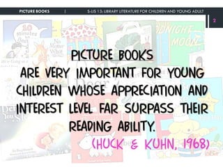Picture books
are very important for young
children whose appreciation and
interest level far surpass their
reading ability.
(Huck & Kuhn, 1968)
PICTURE BOOKS | S-LIS 13: LIBRARY LITERATURE FOR CHILDREN AND YOUNG ADULT
2
 