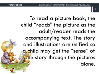 To read a picture book, the
child “reads” the picture as the
adult/reader reads the
accompanying text. The story
and illustrations are unified so
a child may get the “sense” of
the story through the pictures
alone.
PICTURE BOOKS | S-LIS 13: LIBRARY LITERATURE FOR CHILDREN AND YOUNG ADULT
3
 