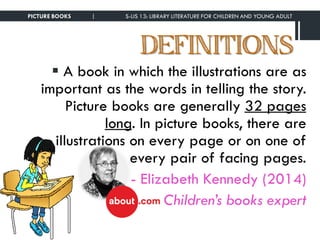 DEFINITIONS
 A book in which the illustrations are as
important as the words in telling the story.
Picture books are generally 32 pages
long. In picture books, there are
illustrations on every page or on one of
every pair of facing pages.
- Elizabeth Kennedy (2014)
Children’s books expert
PICTURE BOOKS | S-LIS 13: LIBRARY LITERATURE FOR CHILDREN AND YOUNG ADULT
 